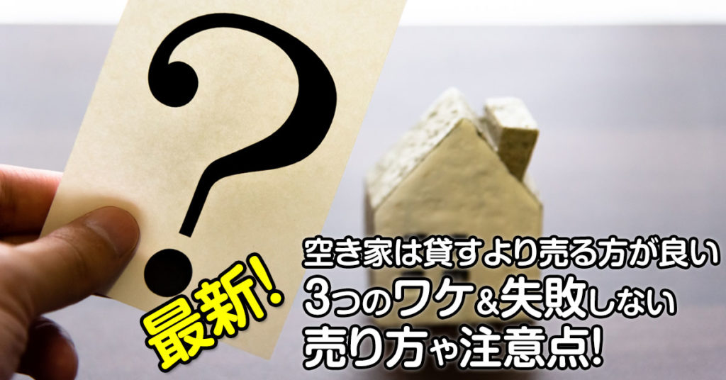 最新！空き家は貸すより売る方が良い3つのワケ＆失敗しない売り方や注意点！